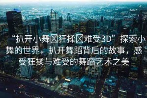 “扒開小舞?狂揉?難受3D”探索小舞的世界，扒開舞蹈背后的故事，感受狂揉與難受的舞蹈藝術(shù)之美