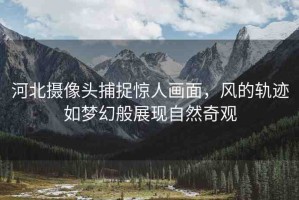 河北攝像頭捕捉驚人畫(huà)面，風(fēng)的軌跡如夢(mèng)幻般展現(xiàn)自然奇觀