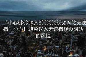 “小心??入??視頻網(wǎng)站無(wú)遮擋”小心！避免誤入無(wú)遮擋視頻網(wǎng)站的風(fēng)險(xiǎn)