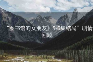 “圖書館的女朋友》5-6集結(jié)局”劇情回顧