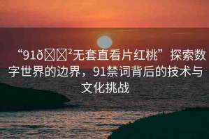 “91??無套直看片紅桃”探索數(shù)字世界的邊界，91禁詞背后的技術(shù)與文化挑戰(zhàn)