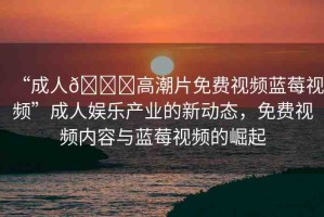 “成人??高潮片免費視頻藍莓視頻”成人娛樂產(chǎn)業(yè)的新動態(tài)，免費視頻內(nèi)容與藍莓視頻的崛起