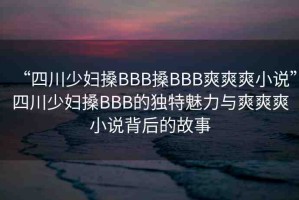 “四川少婦搡BBB搡BBB爽爽爽小說”四川少婦搡BBB的獨特魅力與爽爽爽小說背后的故事