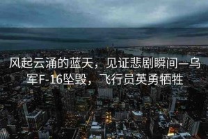 風(fēng)起云涌的藍(lán)天，見證悲劇瞬間—烏軍F-16墜毀，飛行員英勇犧牲