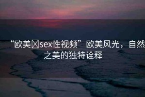 “歐美?sex性視頻”歐美風(fēng)光，自然之美的獨(dú)特詮釋