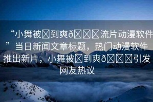 “小舞被?到爽??流片動漫軟件”當(dāng)日新聞文章標(biāo)題，熱門動漫軟件推出新片，小舞被?到爽??引發(fā)網(wǎng)友熱議