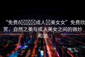 “免費??成人?美女女”免費欣賞，自然之美與成人美女之間的微妙和諧