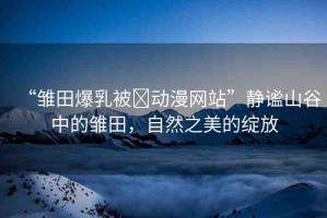 “雛田爆乳被?動(dòng)漫網(wǎng)站”靜謐山谷中的雛田，自然之美的綻放
