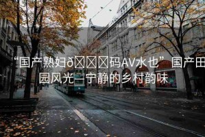 “國產(chǎn)熟婦??碼AV水也”國產(chǎn)田園風光—寧靜的鄉(xiāng)村韻味