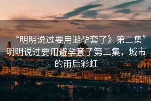 “明明說(shuō)過(guò)要用避孕套了》第二集”明明說(shuō)過(guò)要用避孕套了第二集，城市的雨后彩虹