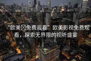 “歐美?免費觀看”歐美影視免費觀看，探索無界限的視聽盛宴