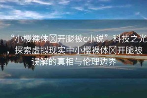 “小櫻裸體?開(kāi)腿被c小說(shuō)”科技之光，探索虛擬現(xiàn)實(shí)中小櫻裸體?開(kāi)腿被誤解的真相與倫理邊界