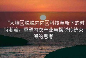 “大胸?脫脫內(nèi)內(nèi)?科技革新下的時尚潮流，重塑內(nèi)衣產(chǎn)業(yè)與擺脫傳統(tǒng)束縛的思考