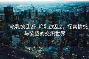 “艷乳欲亂2》艷乳欲亂2，探索情感與欲望的交織世界