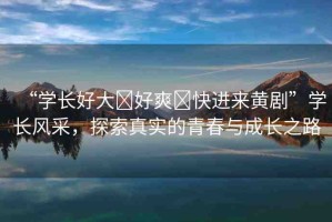 “學(xué)長好大?好爽?快進(jìn)來黃劇”學(xué)長風(fēng)采，探索真實(shí)的青春與成長之路