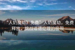 “人奶魔劫》免費”人奶魔劫，免費釋放，挑戰(zhàn)道德倫理的極限