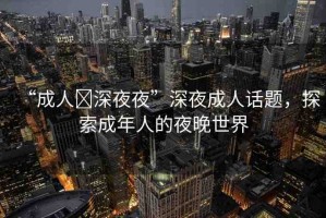 “成人?深夜夜”深夜成人話題，探索成年人的夜晚世界