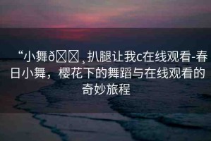 “小舞??扒腿讓我c在線(xiàn)觀(guān)看-春日小舞，櫻花下的舞蹈與在線(xiàn)觀(guān)看的奇妙旅程