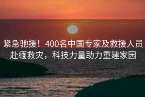 緊急馳援！400名中國專家及救援人員赴緬救災(zāi)，科技力量助力重建家園