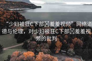 “少婦被狂C下部?羞羞視頻”網(wǎng)絡(luò)道德與倫理，對(duì)少婦被狂C下部?羞羞視頻的批判