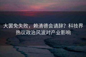 大罷免失敗，賴清德會請辭？科技界熱議政治風(fēng)波對產(chǎn)業(yè)影響