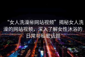 “女人洗澡秘網(wǎng)站視頻”揭秘女人洗澡的網(wǎng)站視頻，深入了解女性沐浴的日常與私密話題