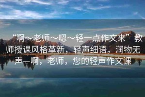 “啊?老師?嗯?輕一點(diǎn)作文來(lái)”教師授課風(fēng)格革新，輕聲細(xì)語(yǔ)，潤(rùn)物無(wú)聲—啊，老師，您的輕聲作文課