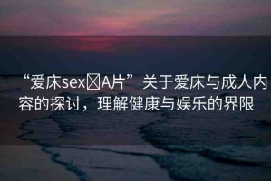 “愛床sex?A片”關于愛床與成人內容的探討，理解健康與娛樂的界限