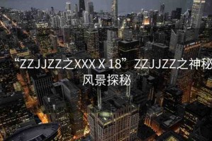 “ZZJJZZ之XXXⅩ18”ZZJJZZ之神秘風(fēng)景探秘