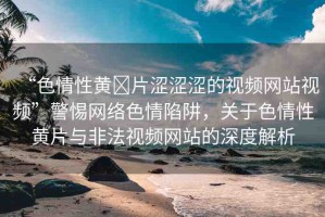 “色情性黃?片澀澀澀的視頻網站視頻”警惕網絡色情陷阱，關于色情性黃片與非法視頻網站的深度解析