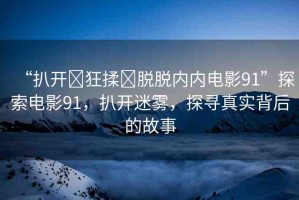 “扒開(kāi)?狂揉?脫脫內(nèi)內(nèi)電影91”探索電影91，扒開(kāi)迷霧，探尋真實(shí)背后的故事