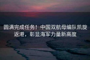 圓滿完成任務！中國雙航母編隊凱旋返港，彰顯海軍力量新高度