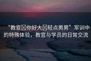 “教官?你好大?輕點(diǎn)男男”軍訓(xùn)中的特殊體驗(yàn)，教官與學(xué)員的日常交流