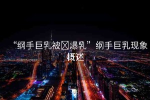 “綱手巨乳被?爆乳”綱手巨乳現(xiàn)象概述