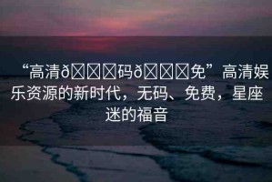 “高清??碼??免”高清娛樂資源的新時(shí)代，無(wú)碼、免費(fèi)，星座迷的福音