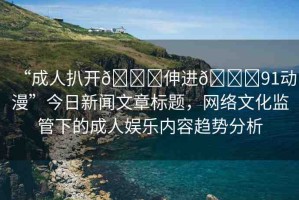 “成人扒開??伸進(jìn)??91動漫”今日新聞文章標(biāo)題，網(wǎng)絡(luò)文化監(jiān)管下的成人娛樂內(nèi)容趨勢分析