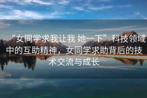 “女同學(xué)求我讓我 她一下”科技領(lǐng)域中的互助精神，女同學(xué)求助背后的技術(shù)交流與成長