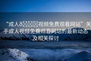 “成人??視頻免費(fèi)觀看網(wǎng)站”關(guān)于成人視頻免費(fèi)觀看網(wǎng)站的最新動(dòng)態(tài)及相關(guān)探討
