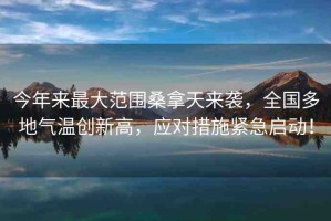 今年來最大范圍桑拿天來襲，全國多地氣溫創(chuàng)新高，應(yīng)對措施緊急啟動！