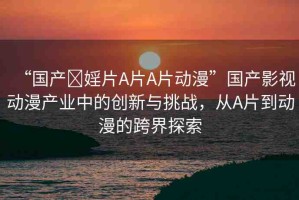 “國產(chǎn)?婬片A片A片動漫”國產(chǎn)影視動漫產(chǎn)業(yè)中的創(chuàng)新與挑戰(zhàn)，從A片到動漫的跨界探索