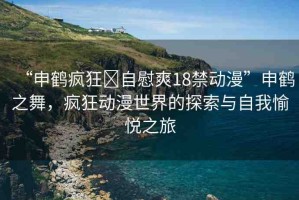 “申鶴瘋狂?自慰爽18禁動(dòng)漫”申鶴之舞，瘋狂動(dòng)漫世界的探索與自我愉悅之旅