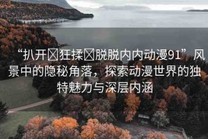 “扒開?狂揉?脫脫內內動漫91”風景中的隱秘角落，探索動漫世界的獨特魅力與深層內涵