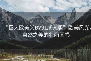 “巨大歐美?BV91成人版”歐美風(fēng)光，自然之美的壯麗畫(huà)卷