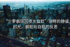“少蘿瘋狂?噴水自慰”湖畔的靜謐時(shí)光，瘋狂與自慰的反思