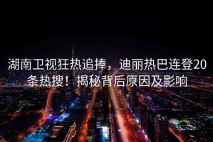 湖南衛(wèi)視狂熱追捧，迪麗熱巴連登20條熱搜！揭秘背后原因及影響