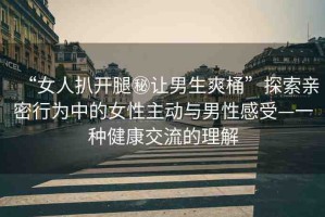 “女人扒開腿秘讓男生爽桶”探索親密行為中的女性主動(dòng)與男性感受—一種健康交流的理解