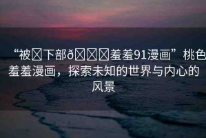 “被?下部??羞羞91漫畫”桃色羞羞漫畫，探索未知的世界與內(nèi)心的風景