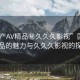 “國產(chǎn)AV精品秘久久久影視”國產(chǎn)AV精品的魅力與久久久影視的探索