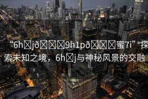 “6h?j??9h1p??蜜7i”探索未知之境，6h?j與神秘風(fēng)景的交融
