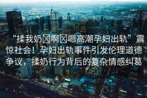 “揉我奶?啊?嗯高潮孕婦出軌”震驚社會！孕婦出軌事件引發(fā)倫理道德爭議，揉奶行為背后的復(fù)雜情感糾葛
